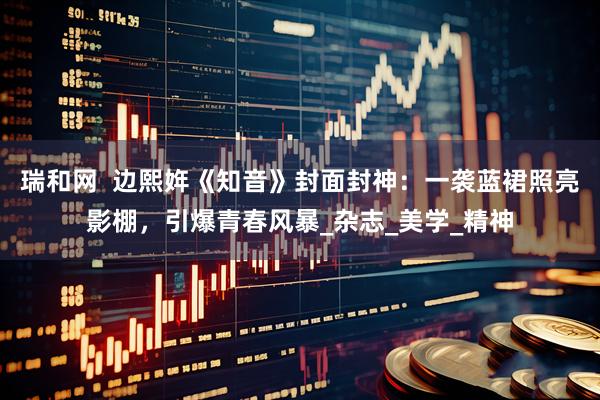 瑞和网  边熙姩《知音》封面封神：一袭蓝裙照亮影棚，引爆青春风暴_杂志_美学_精神