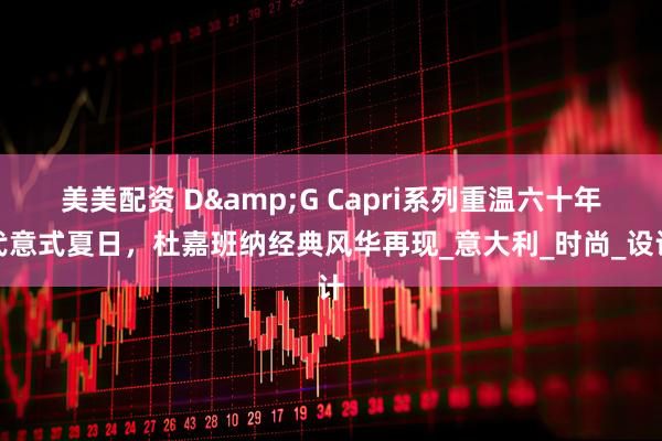 美美配资 D&G Capri系列重温六十年代意式夏日，杜嘉班纳经典风华再现_意大利_时尚_设计