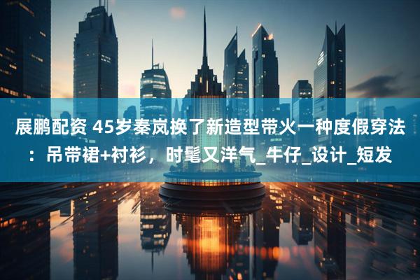 展鹏配资 45岁秦岚换了新造型带火一种度假穿法：吊带裙+衬衫，时髦又洋气_牛仔_设计_短发